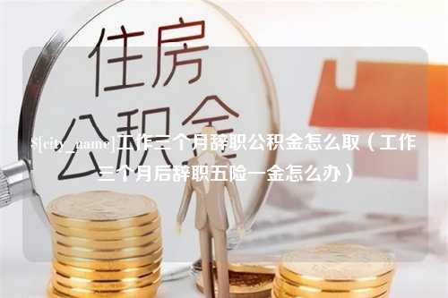 利津工作三个月辞职公积金怎么取（工作三个月后辞职五险一金怎么办）