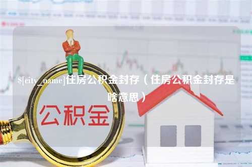 利津住房公积金封存（住房公积金封存是啥意思）