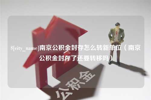 利津南京公积金封存怎么转新单位（南京公积金封存了还要转移吗）