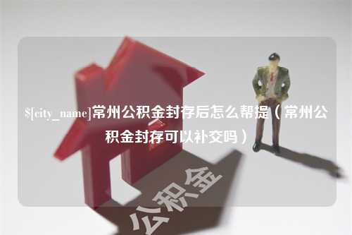 利津常州公积金封存后怎么帮提（常州公积金封存可以补交吗）