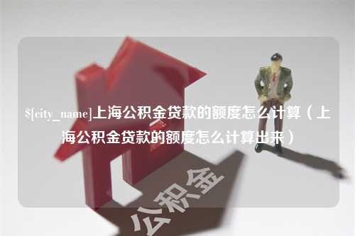 利津上海公积金贷款的额度怎么计算（上海公积金贷款的额度怎么计算出来）